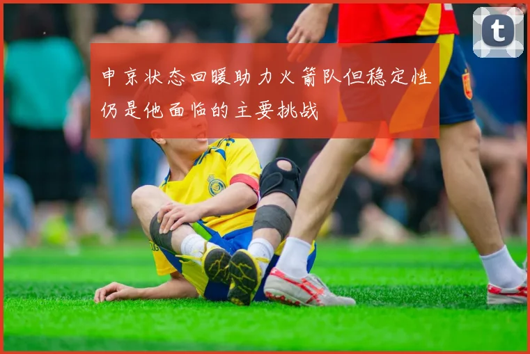申京状态回暖助力火箭队但稳定性仍是他面临的主要挑战