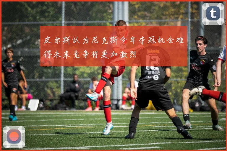 皮尔斯认为尼克斯今年夺冠机会难得未来竞争将更加激烈