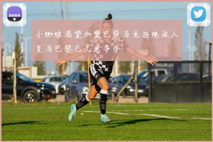 小蜘蛛渴望加盟巴萨马竞拒绝放人皇马巴黎已无意争夺