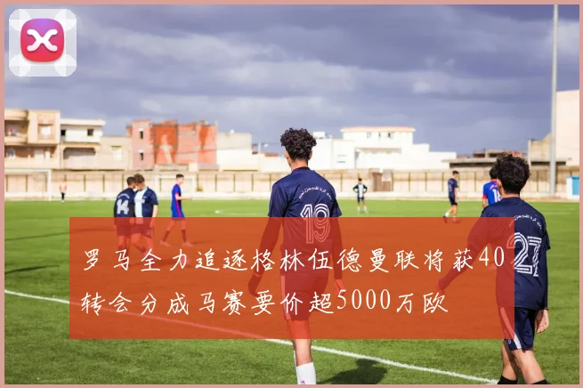 罗马全力追逐格林伍德曼联将获40转会分成马赛要价超5000万欧