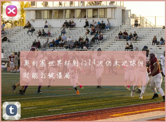 奥利塞世界杯射门14次仍未进球何时能打破僵局