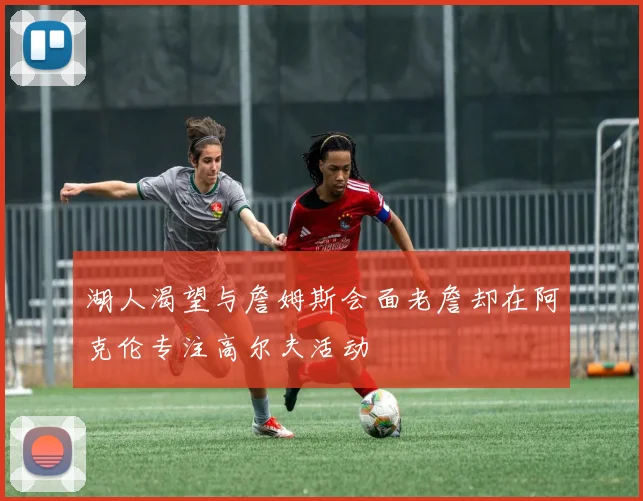 湖人渴望与詹姆斯会面老詹却在阿克伦专注高尔夫活动