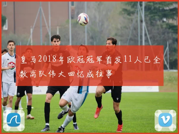 皇马2018年欧冠冠军首发11人已全数离队伟大回忆成往事