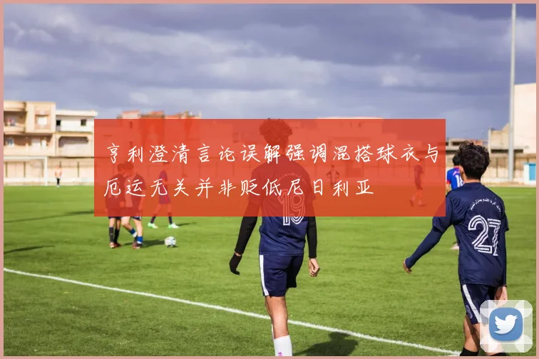 亨利澄清言论误解强调混搭球衣与厄运无关并非贬低尼日利亚