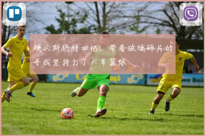 硬汉斯玛特回忆：带着玻璃碎片的手我坚持打了六年篮球