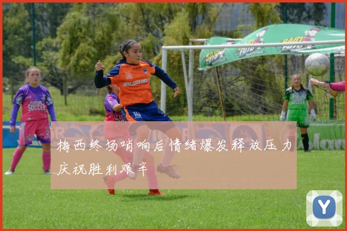 梅西终场哨响后情绪爆发释放压力庆祝胜利艰辛