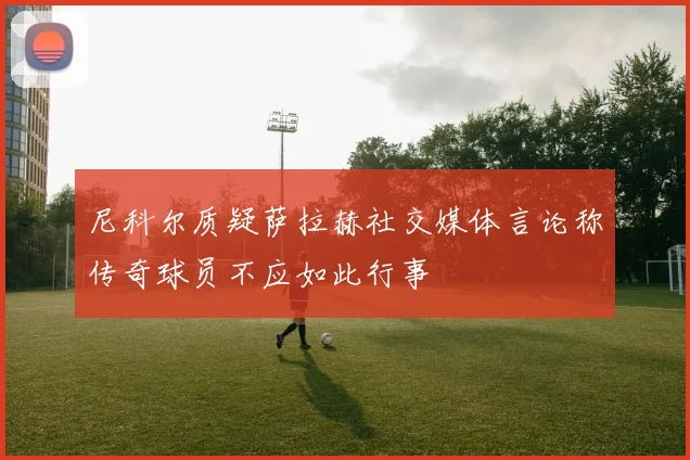 尼科尔质疑萨拉赫社交媒体言论称传奇球员不应如此行事