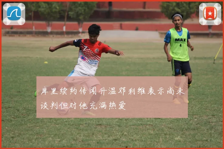 库里续约传闻升温邓利维表示尚未谈判但对他充满热爱