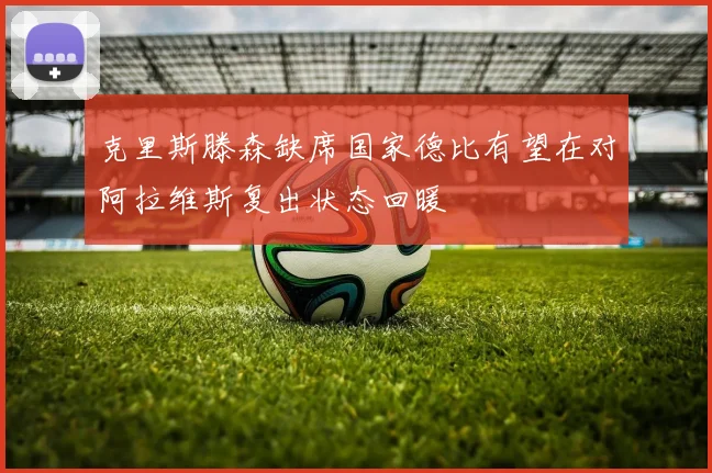 克里斯滕森缺席国家德比有望在对阿拉维斯复出状态回暖