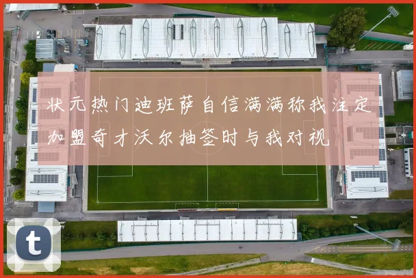 状元热门迪班萨自信满满称我注定加盟奇才沃尔抽签时与我对视