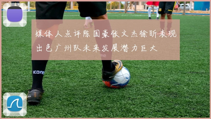 媒体人点评陈国豪张文杰徐昕表现出色广州队未来发展潜力巨大