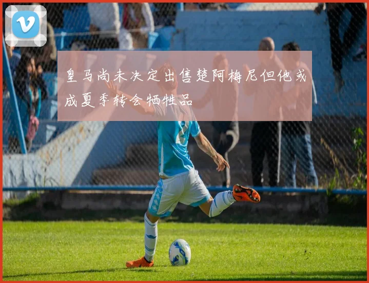 皇马尚未决定出售楚阿梅尼但他或成夏季转会牺牲品