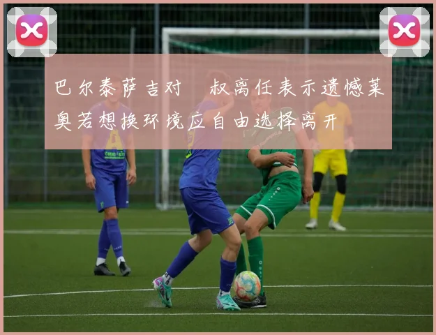 巴尔泰萨吉对囧叔离任表示遗憾莱奥若想换环境应自由选择离开