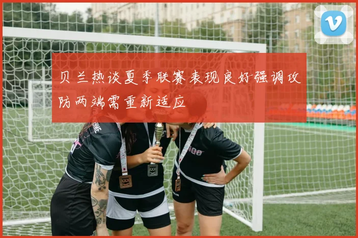 贝兰热谈夏季联赛表现良好强调攻防两端需重新适应