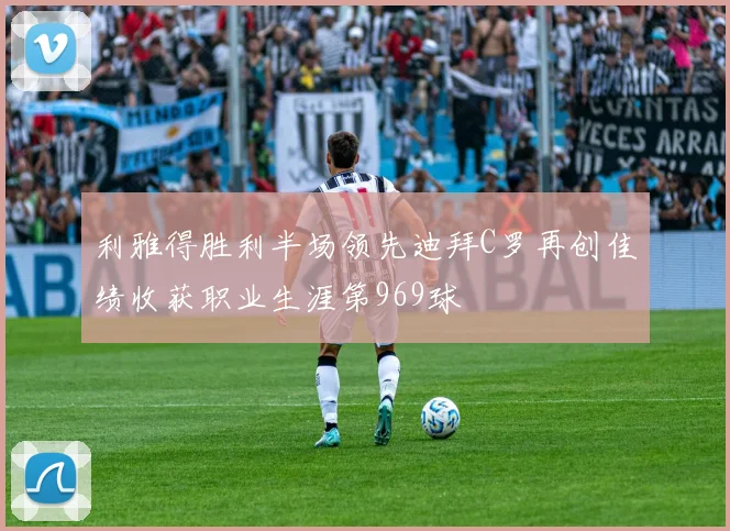 利雅得胜利半场领先迪拜C罗再创佳绩收获职业生涯第969球