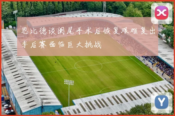 恩比德谈阑尾手术后恢复艰难复出季后赛面临巨大挑战