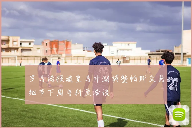 罗马诺报道皇马计划调整帕斯交易细节下周与科莫洽谈