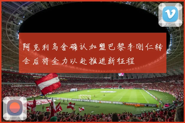 阿克利乌舍确认加盟巴黎李刚仁转会后将全力以赴推进新征程