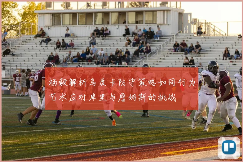 杨毅解析乌度卡防守策略如同行为艺术应对库里与詹姆斯的挑战