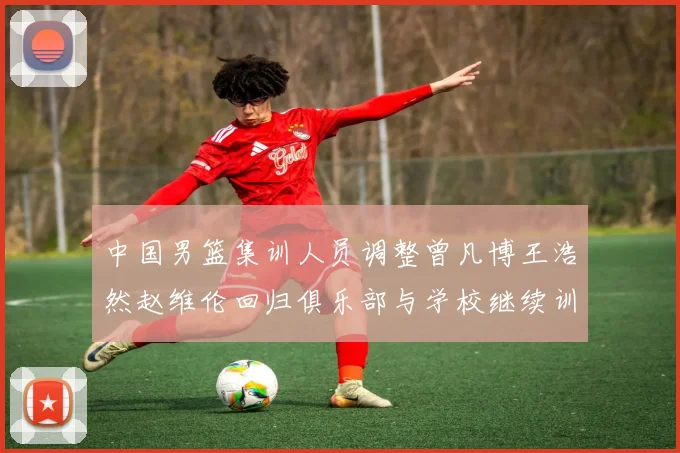中国男篮集训人员调整曾凡博王浩然赵维伦回归俱乐部与学校继续训练