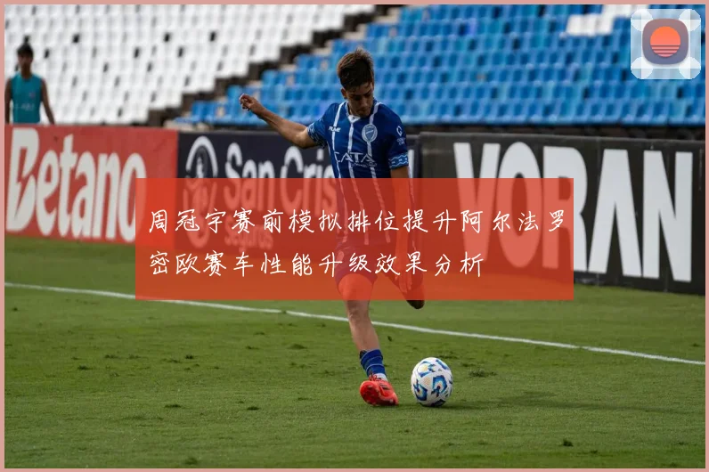 周冠宇赛前模拟排位提升阿尔法罗密欧赛车性能升级效果分析