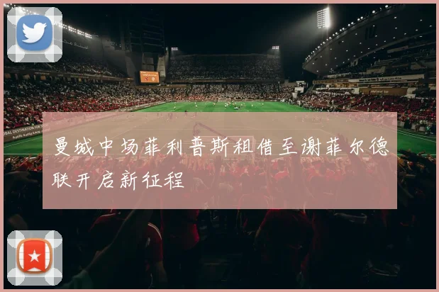 曼城中场菲利普斯租借至谢菲尔德联开启新征程