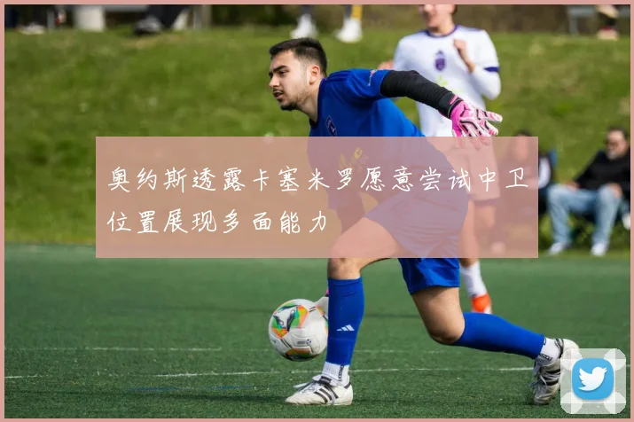 奥约斯透露卡塞米罗愿意尝试中卫位置展现多面能力