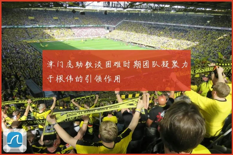 津门虎助教谈困难时期团队凝聚力于根伟的引领作用