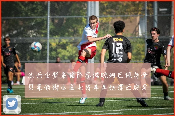 法西合璧最佳阵容揭晓姆巴佩与登贝莱领衔法国七将库库独撑西班牙后防线
